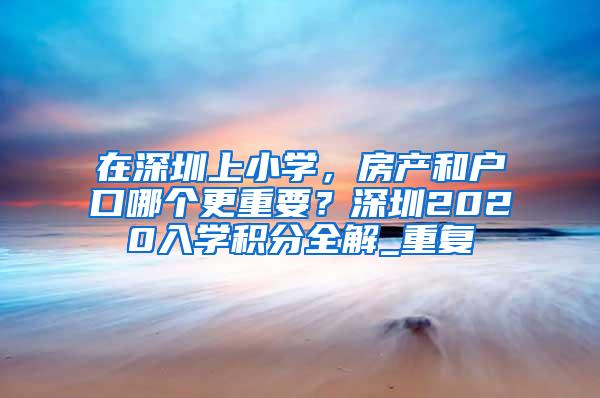 在深圳上小学，房产和户口哪个更重要？深圳2020入学积分全解_重复