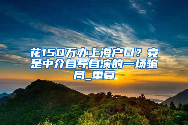 花150万办上海户口？竟是中介自导自演的一场骗局_重复