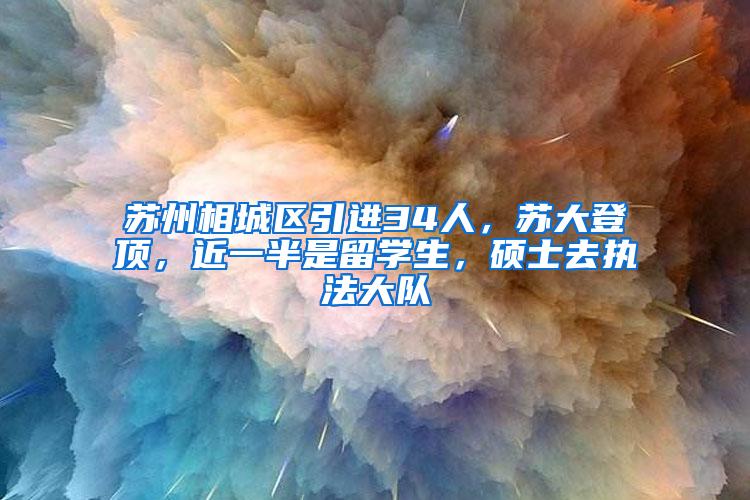 苏州相城区引进34人，苏大登顶，近一半是留学生，硕士去执法大队