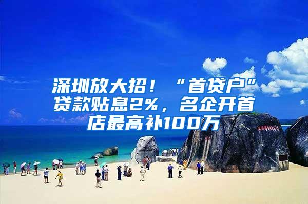 深圳放大招！“首贷户”贷款贴息2%，名企开首店最高补100万