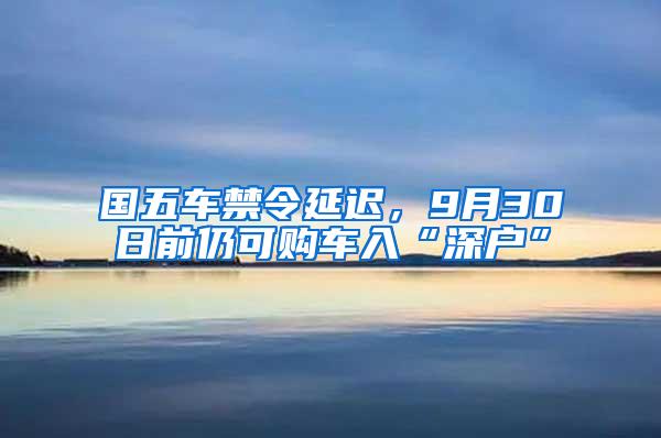 国五车禁令延迟，9月30日前仍可购车入“深户”