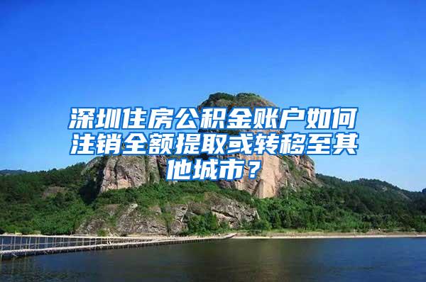 深圳住房公积金账户如何注销全额提取或转移至其他城市？