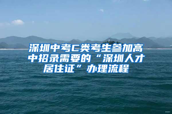 深圳中考C类考生参加高中招录需要的“深圳人才居住证”办理流程