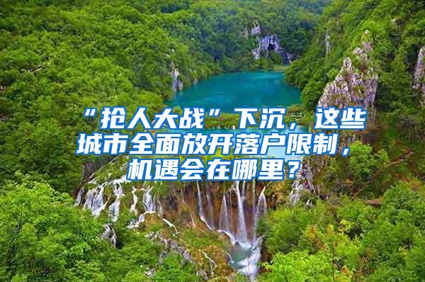 “抢人大战”下沉，这些城市全面放开落户限制，机遇会在哪里？