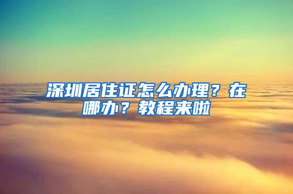 深圳居住证怎么办理？在哪办？教程来啦