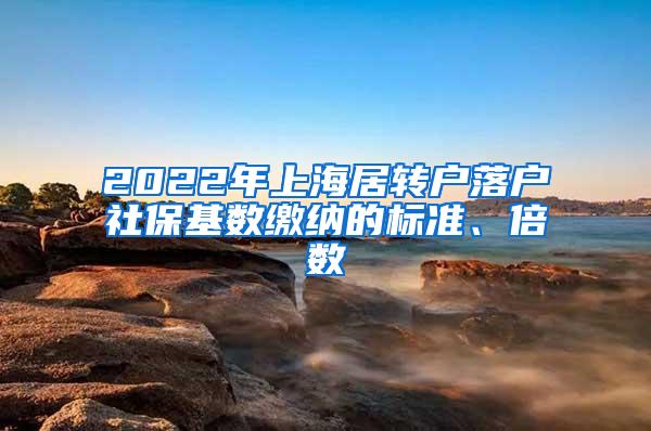 2022年上海居转户落户社保基数缴纳的标准、倍数