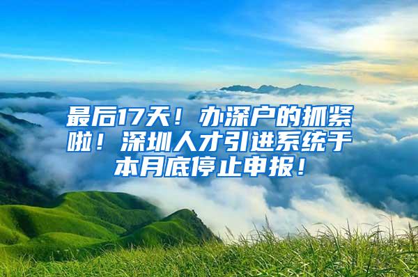 最后17天！办深户的抓紧啦！深圳人才引进系统于本月底停止申报！