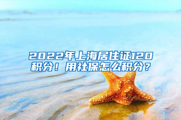 2022年上海居住证120积分！用社保怎么积分？