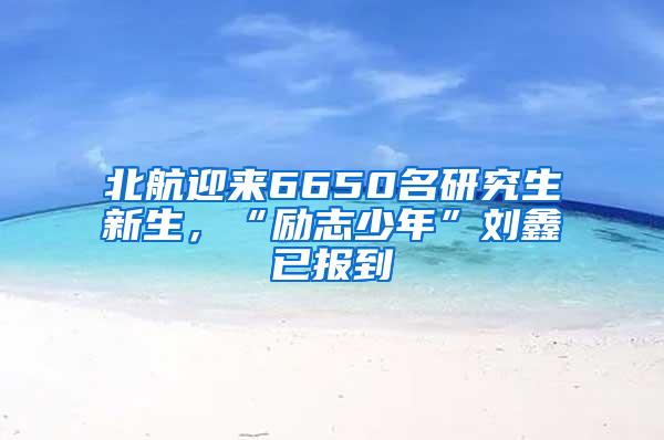 北航迎来6650名研究生新生，“励志少年”刘鑫已报到