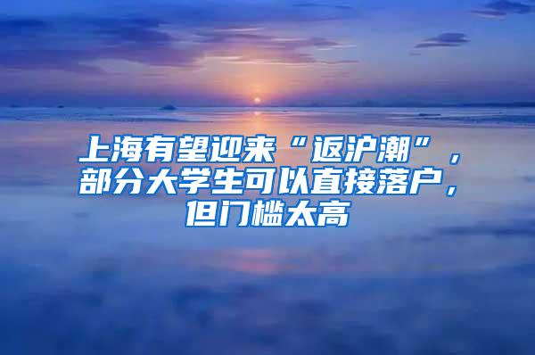 上海有望迎来“返沪潮”，部分大学生可以直接落户，但门槛太高