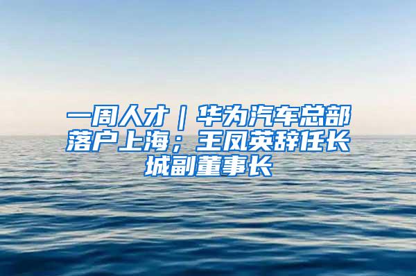 一周人才｜华为汽车总部落户上海；王凤英辞任长城副董事长