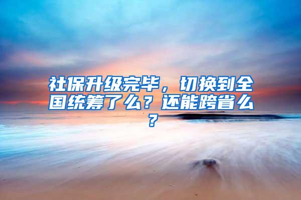 社保升级完毕，切换到全国统筹了么？还能跨省么？