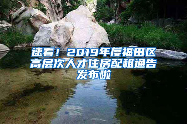 速看！2019年度福田区高层次人才住房配租通告发布啦