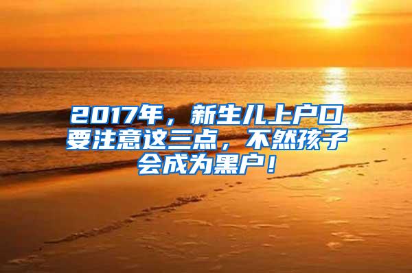 2017年，新生儿上户口要注意这三点，不然孩子会成为黑户！