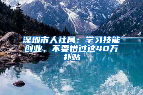 深圳市人社局：学习技能创业，不要错过这40万补贴