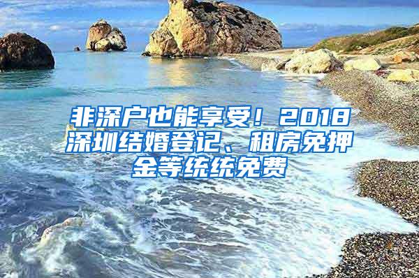 非深户也能享受！2018深圳结婚登记、租房免押金等统统免费