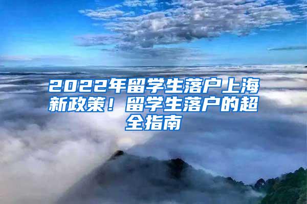 2022年留学生落户上海新政策！留学生落户的超全指南