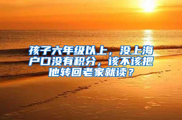 孩子六年级以上，没上海户口没有积分，该不该把他转回老家就读？