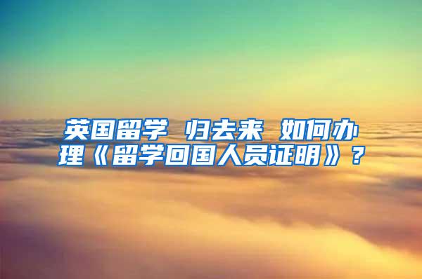 英国留学 归去来 如何办理《留学回国人员证明》？