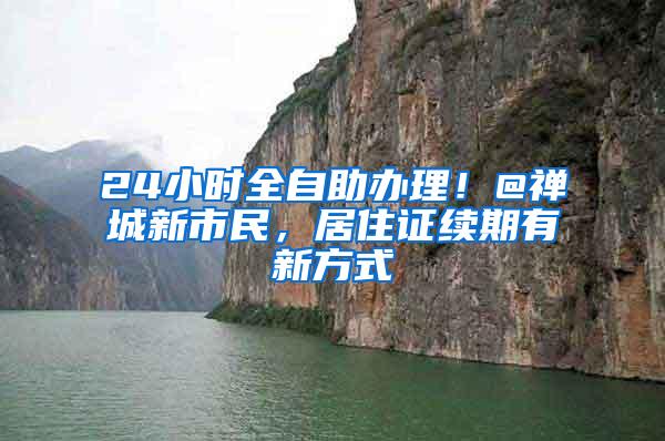 24小时全自助办理！@禅城新市民，居住证续期有新方式