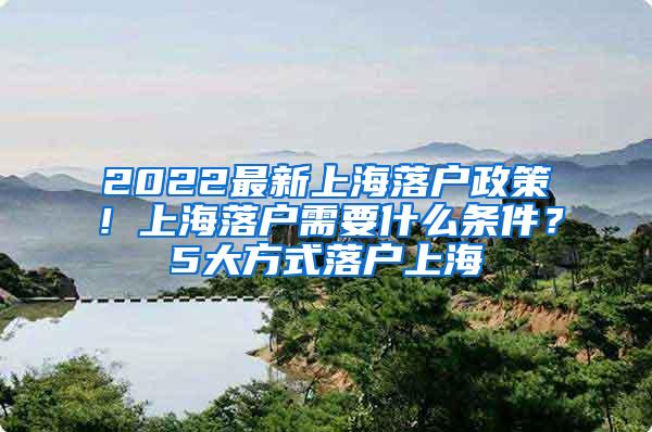 2022最新上海落户政策！上海落户需要什么条件？5大方式落户上海