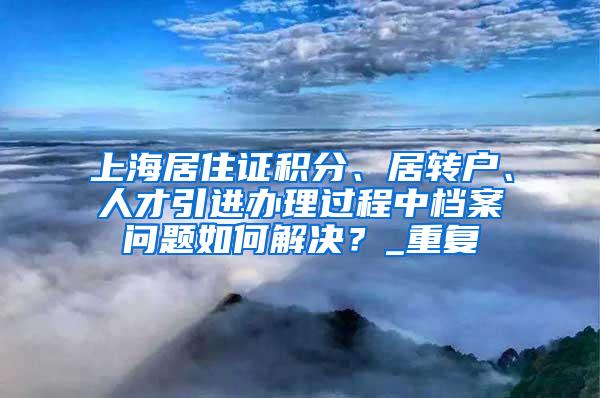 上海居住证积分、居转户、人才引进办理过程中档案问题如何解决？_重复