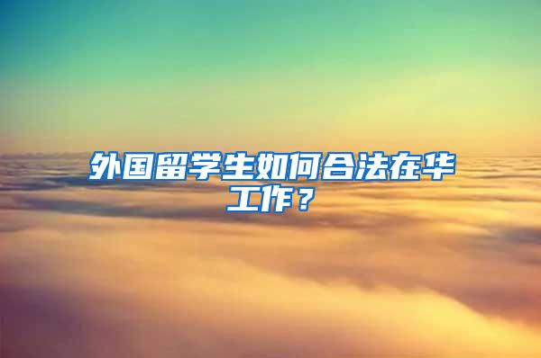 外国留学生如何合法在华工作？