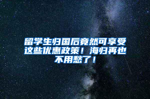 留学生归国后竟然可享受这些优惠政策！海归再也不用愁了！