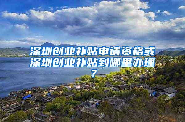 深圳创业补贴申请资格或深圳创业补贴到哪里办理？