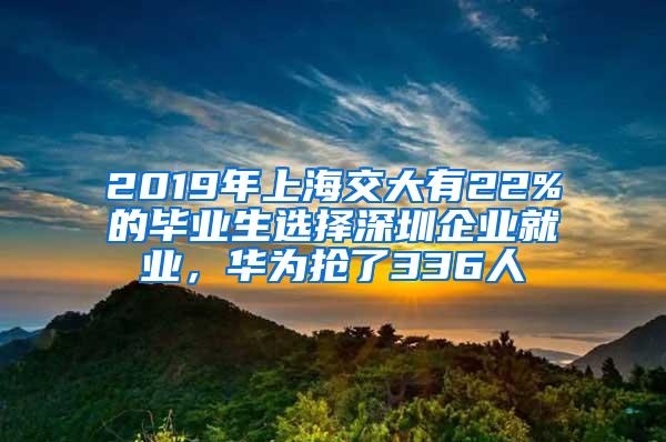 2019年上海交大有22%的毕业生选择深圳企业就业，华为抢了336人
