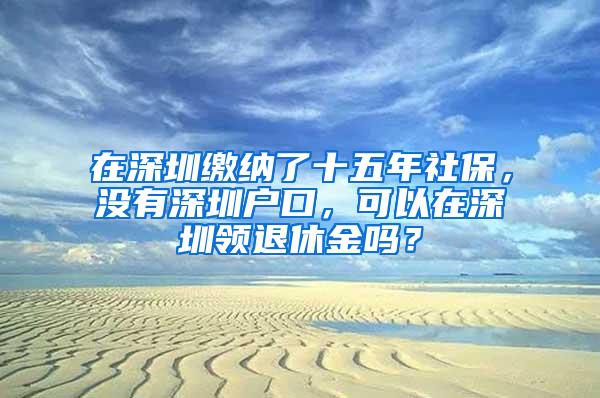 在深圳缴纳了十五年社保，没有深圳户口，可以在深圳领退休金吗？