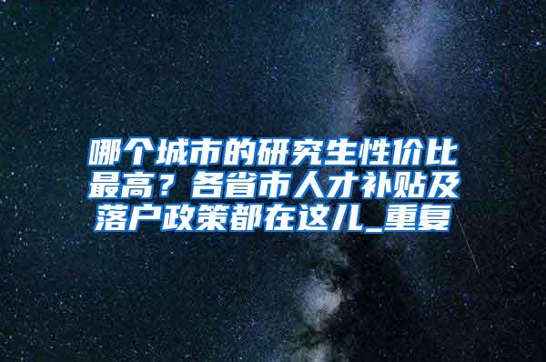 哪个城市的研究生性价比最高？各省市人才补贴及落户政策都在这儿_重复