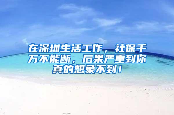 在深圳生活工作，社保千万不能断，后果严重到你真的想象不到！