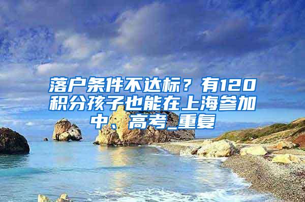 落户条件不达标？有120积分孩子也能在上海参加中、高考_重复