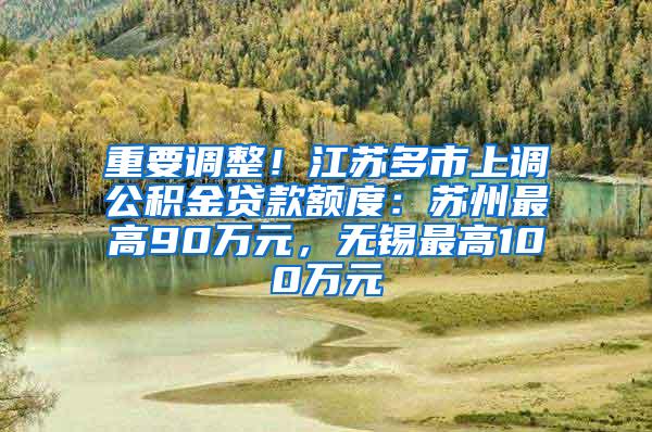 重要调整！江苏多市上调公积金贷款额度：苏州最高90万元，无锡最高100万元