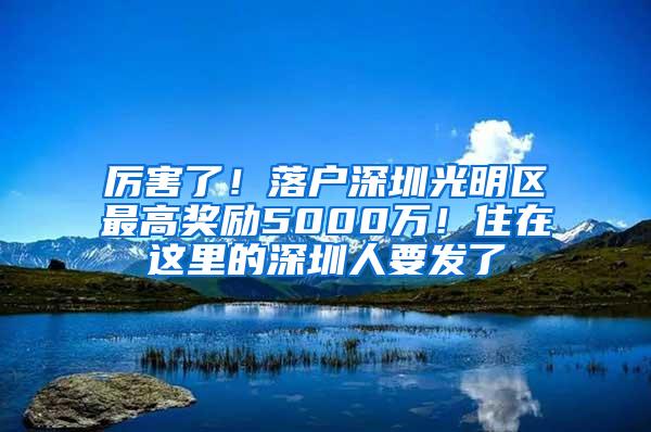 厉害了！落户深圳光明区最高奖励5000万！住在这里的深圳人要发了