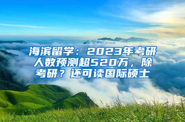 海滨留学：2023年考研人数预测超520万，除考研？还可读国际硕士