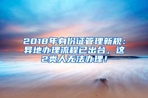 2018年身份证管理新规：异地办理流程已出台，这2类人无法办理！