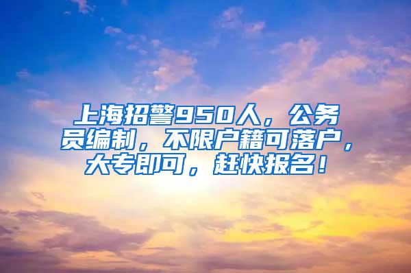 上海招警950人，公务员编制，不限户籍可落户，大专即可，赶快报名！