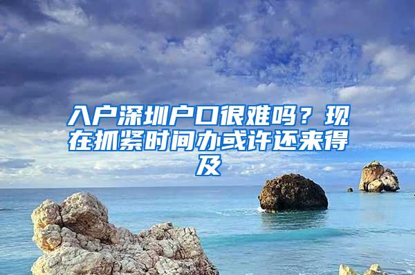 入户深圳户口很难吗？现在抓紧时间办或许还来得及