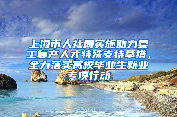 上海市人社局实施助力复工复产人才特殊支持举措，全力落实高校毕业生就业专项行动