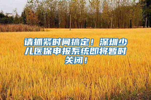 请抓紧时间搞定！深圳少儿医保申报系统即将暂时关闭！