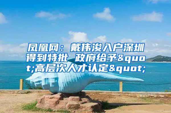 凤凰网：戴伟浚入户深圳得到特批 政府给予"高层次人才认定"