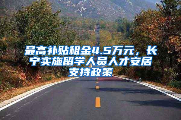 最高补贴租金4.5万元，长宁实施留学人员人才安居支持政策