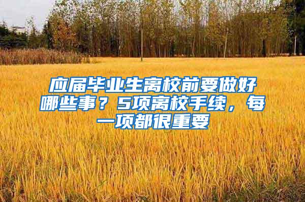 应届毕业生离校前要做好哪些事？5项离校手续，每一项都很重要