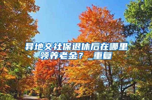 异地交社保退休后在哪里领养老金？_重复