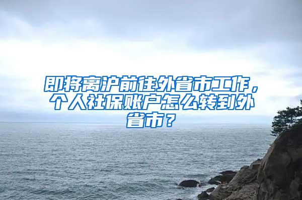 即将离沪前往外省市工作，个人社保账户怎么转到外省市？