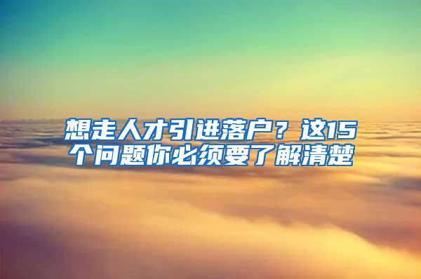 想走人才引进落户？这15个问题你必须要了解清楚