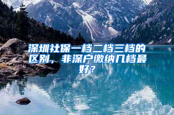 深圳社保一档二档三档的区别，非深户缴纳几档最好？