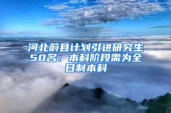 河北蔚县计划引进研究生50名：本科阶段需为全日制本科